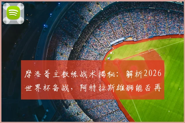 摩洛哥主教练战术揭秘：解析2026世界杯备战，阿特拉斯雄狮能否再成黑马？