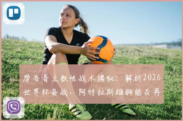 摩洛哥主教练战术揭秘:解析2026世界杯备战,阿特拉斯雄狮能否再成黑马?