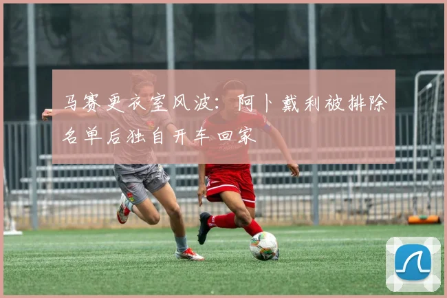 马赛更衣室风波:阿卜戴利被排除名单后独自开车回家