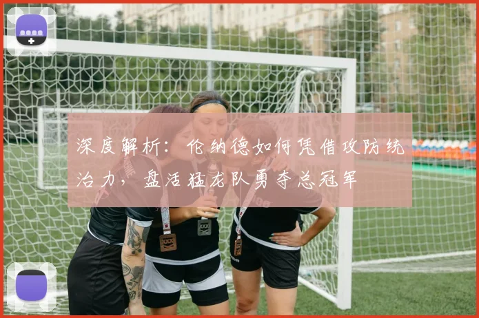 深度解析：伦纳德如何凭借攻防统治力，盘活猛龙队勇夺总冠军