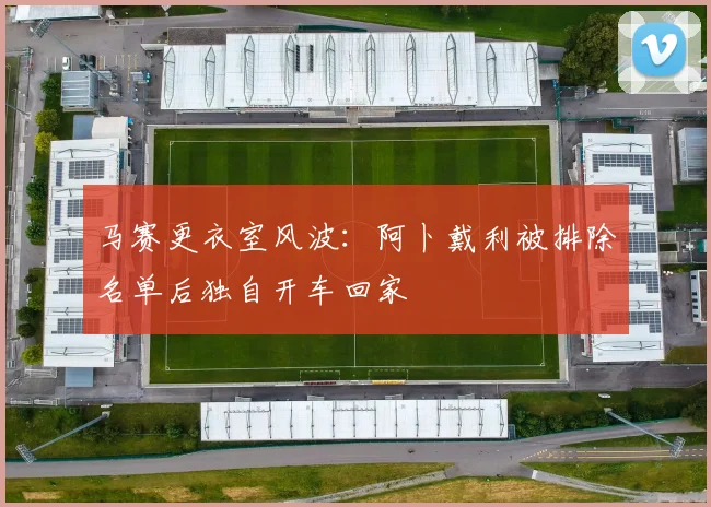 马赛更衣室风波：阿卜戴利被排除名单后独自开车回家